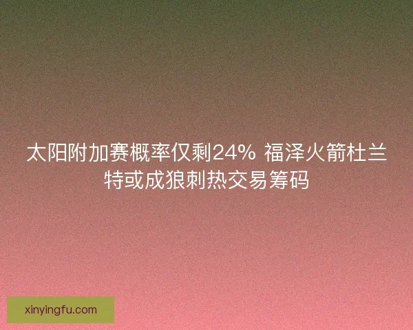 太阳附加赛概率仅剩24% 福泽火箭杜兰特或成狼刺热交易筹码