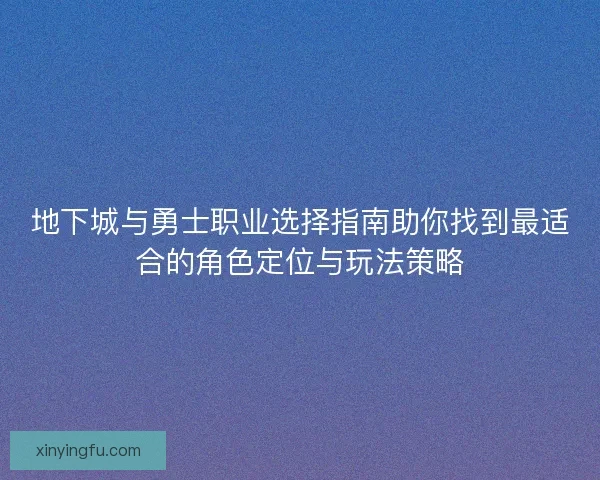 地下城与勇士职业选择指南助你找到最适合的角色定位与玩法策略