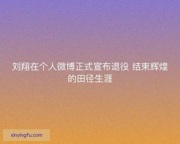 刘翔在个人微博正式宣布退役 结束辉煌的田径生涯