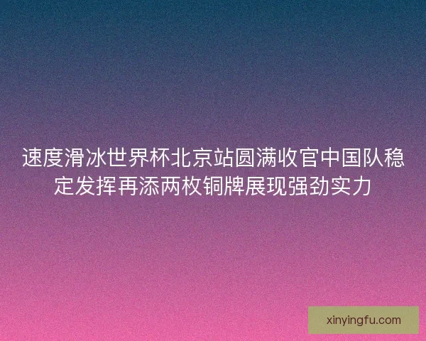 速度滑冰世界杯北京站圆满收官中国队稳定发挥再添两枚铜牌展现强劲实力