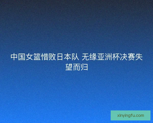 中国女篮惜败日本队 无缘亚洲杯决赛失望而归