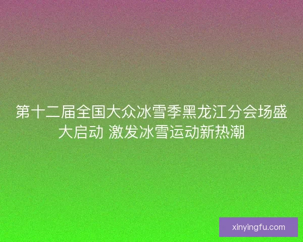 第十二届全国大众冰雪季黑龙江分会场盛大启动 激发冰雪运动新热潮