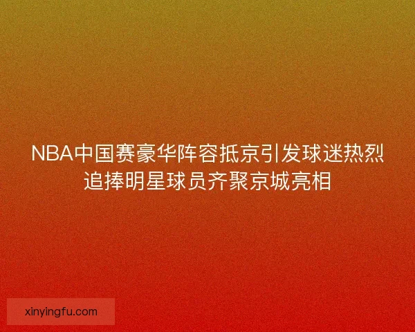 NBA中国赛豪华阵容抵京引发球迷热烈追捧明星球员齐聚京城亮相