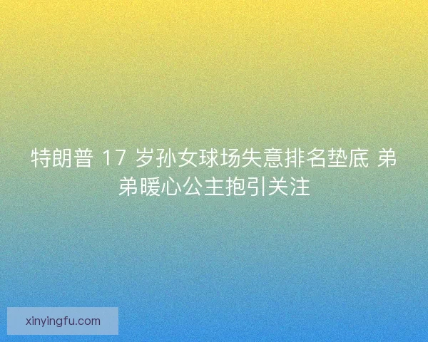 特朗普 17 岁孙女球场失意排名垫底 弟弟暖心公主抱引关注