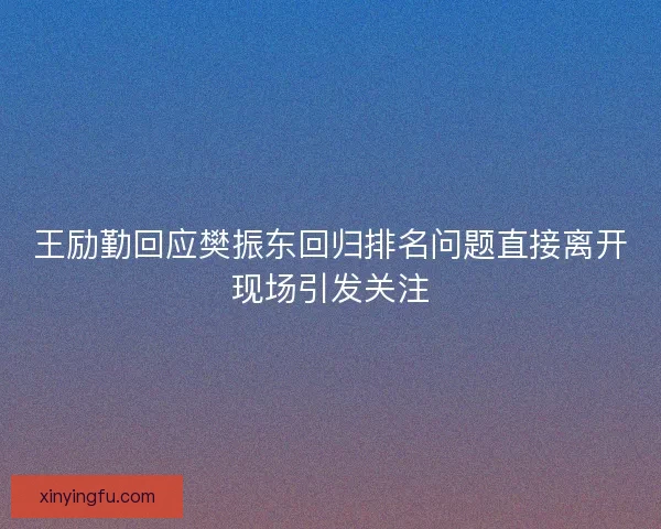 王励勤回应樊振东回归排名问题直接离开现场引发关注