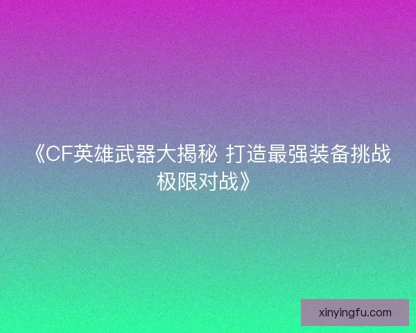 《CF英雄武器大揭秘 打造最强装备挑战极限对战》