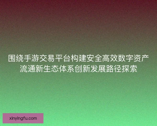 围绕手游交易平台构建安全高效数字资产流通新生态体系创新发展路径探索