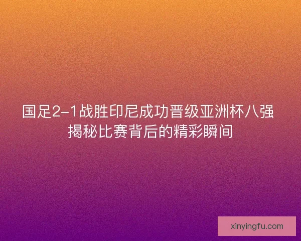 国足2-1战胜印尼成功晋级亚洲杯八强 揭秘比赛背后的精彩瞬间