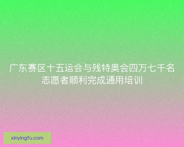 广东赛区十五运会与残特奥会四万七千名志愿者顺利完成通用培训